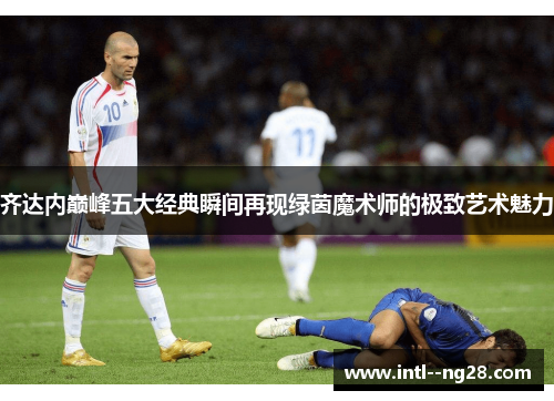 齐达内巅峰五大经典瞬间再现绿茵魔术师的极致艺术魅力