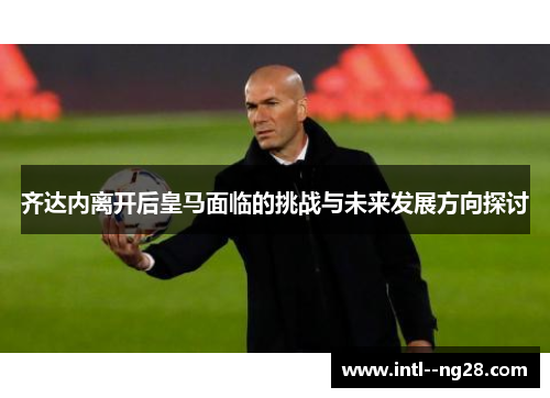 齐达内离开后皇马面临的挑战与未来发展方向探讨