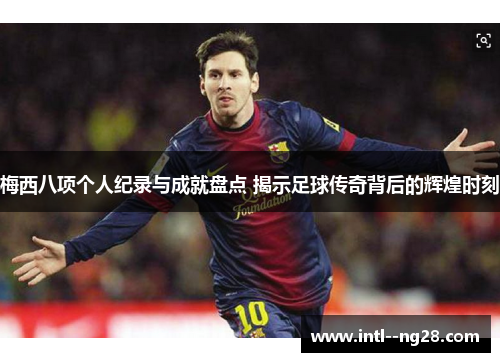 梅西八项个人纪录与成就盘点 揭示足球传奇背后的辉煌时刻