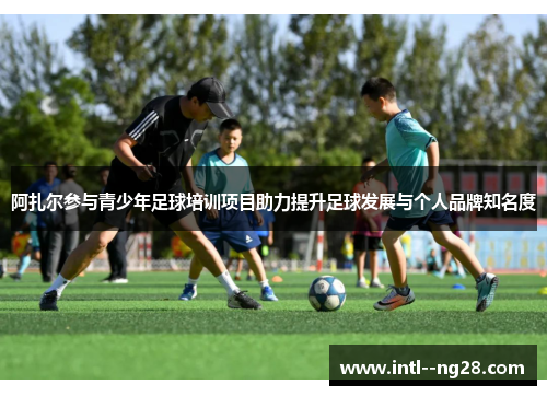 阿扎尔参与青少年足球培训项目助力提升足球发展与个人品牌知名度