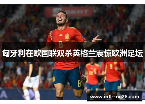 匈牙利在欧国联双杀英格兰震惊欧洲足坛
